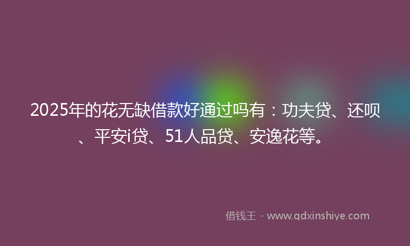2025年的花无缺借款好通过吗有：功夫贷、还呗、平安i贷、51人品贷、安逸花等。