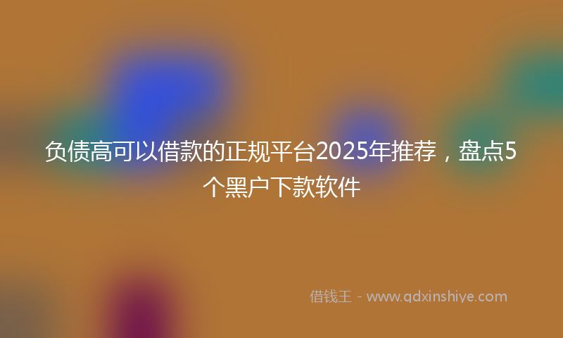 负债高可以借款的正规平台2025年推荐，盘点5个黑户下款软件