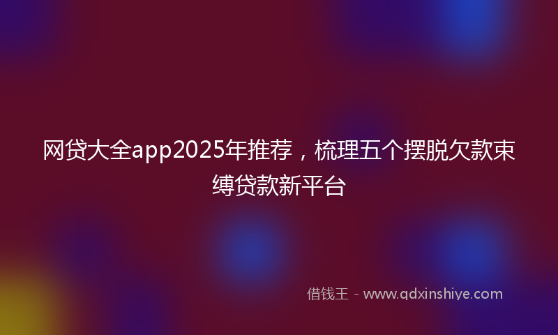 网贷大全app2025年推荐，梳理五个摆脱欠款束缚贷款新平台
