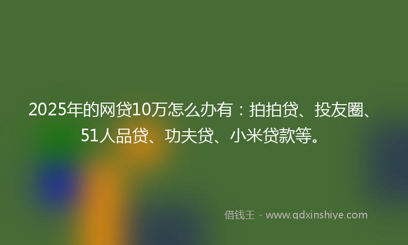 2025年的网贷10万怎么办有：拍拍贷、投友圈、51人品贷、功夫贷、小米贷款等。