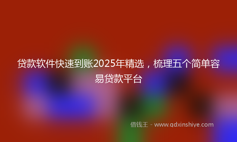 贷款软件快速到账2025年精选，梳理五个简单容易贷款平台