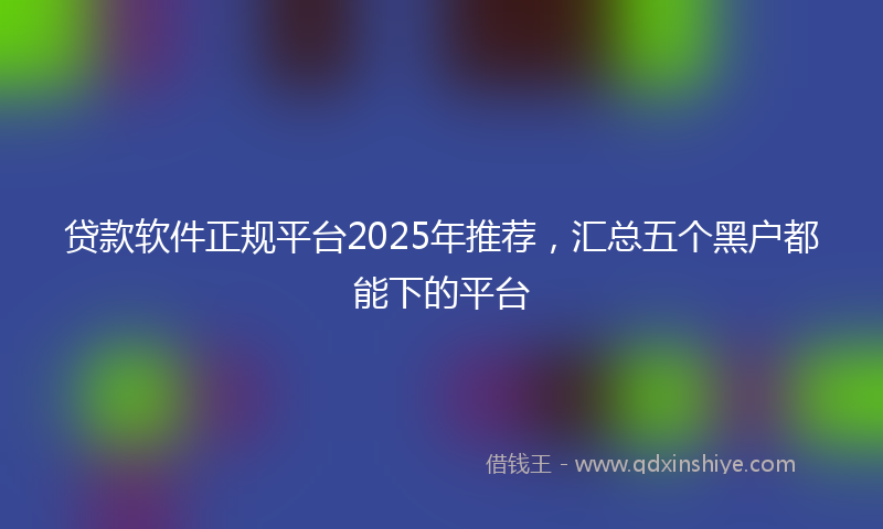 贷款软件正规平台2025年推荐，汇总五个黑户都能下的平台