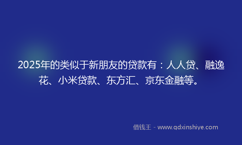 2025年的类似于新朋友的贷款有：人人贷、融逸花、小米贷款、东方汇、京东金融等。