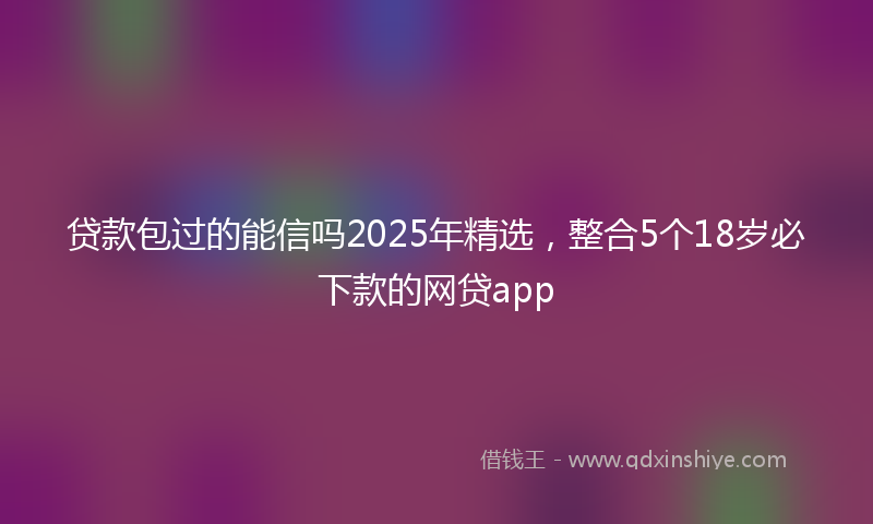 贷款包过的能信吗2025年精选，整合5个18岁必下款的网贷app