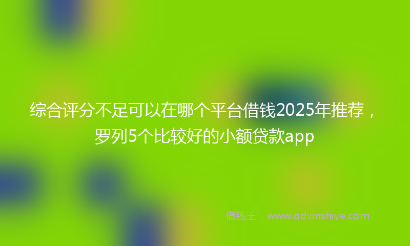 综合评分不足可以在哪个平台借钱2025年推荐，罗列5个比较好的小额贷款app