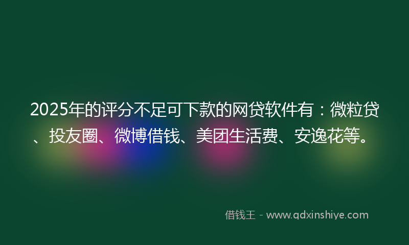 2025年的评分不足可下款的网贷软件有：微粒贷、投友圈、微博借钱、美团生活费、安逸花等。