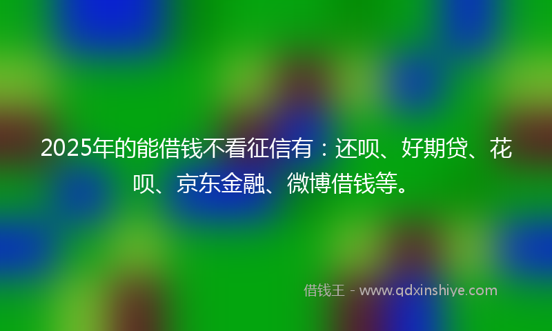 2025年的能借钱不看征信有：还呗、好期贷、花呗、京东金融、微博借钱等。