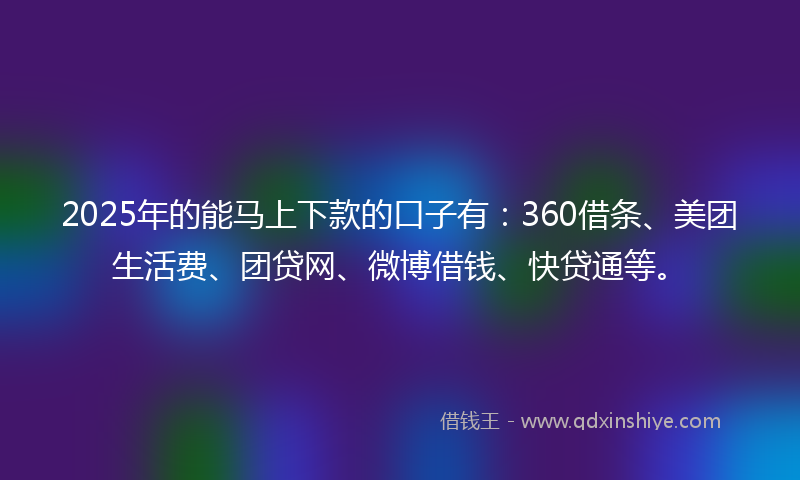 2025年的能马上下款的口子有：360借条、美团生活费、团贷网、微博借钱、快贷通等。