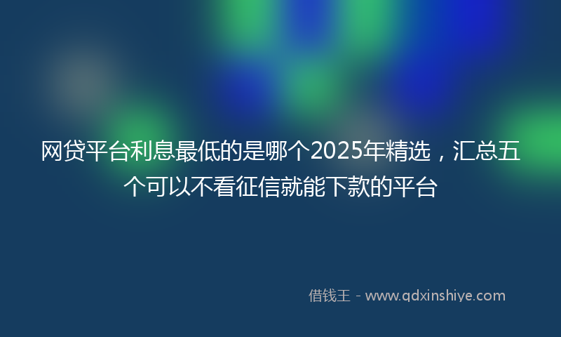 网贷平台利息最低的是哪个2025年精选，汇总五个可以不看征信就能下款的平台