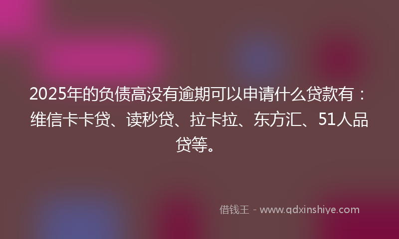 2025年的负债高没有逾期可以申请什么贷款有：维信卡卡贷、读秒贷、拉卡拉、东方汇、51人品贷等。