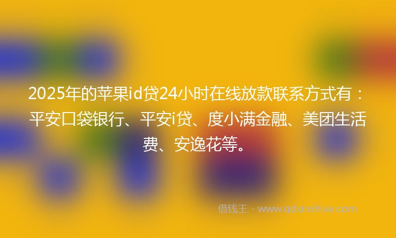 2025年的苹果id贷24小时在线放款联系方式有：平安口袋银行、平安i贷、度小满金融、美团生活费、安逸花等。