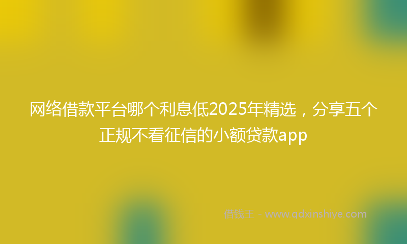 网络借款平台哪个利息低2025年精选，分享五个正规不看征信的小额贷款app