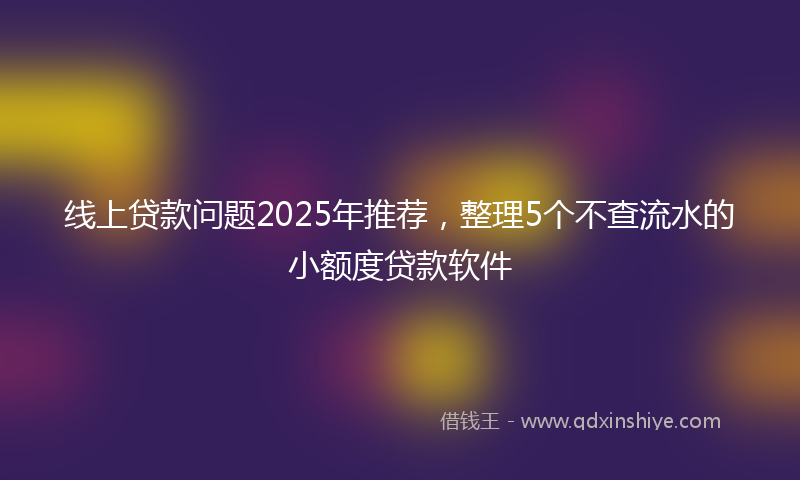 线上贷款问题2025年推荐，整理5个不查流水的小额度贷款软件