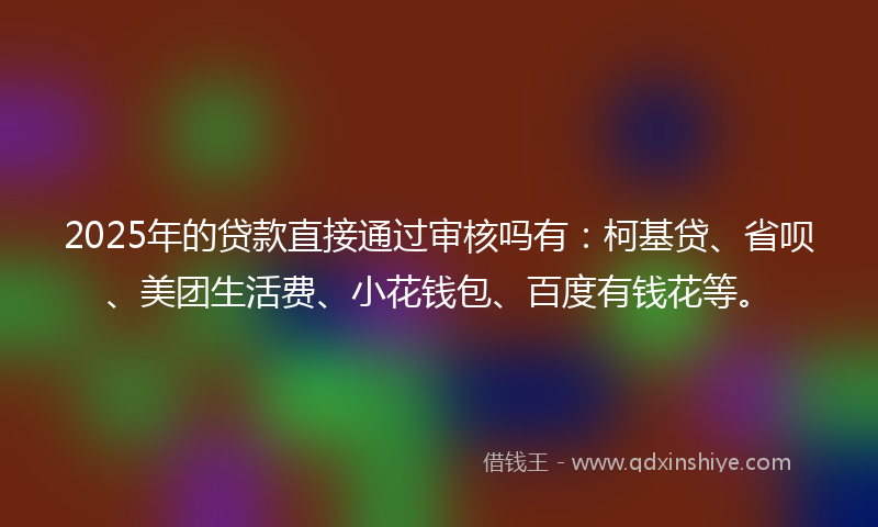 2025年的贷款直接通过审核吗有：柯基贷、省呗、美团生活费、小花钱包、百度有钱花等。