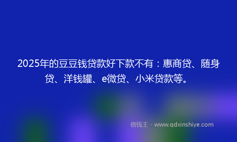 2025年的豆豆钱贷款好下款不有：惠商贷、随身贷、洋钱罐、e微贷、小米贷款等。