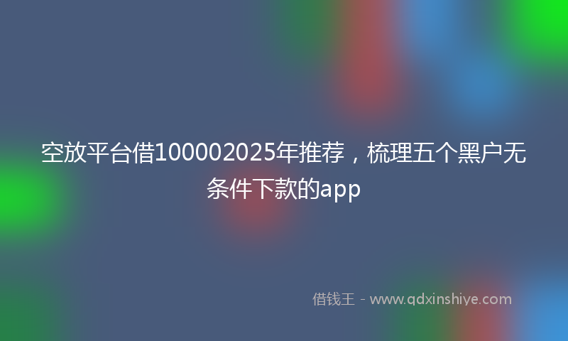 空放平台借100002025年推荐，梳理五个黑户无条件下款的app