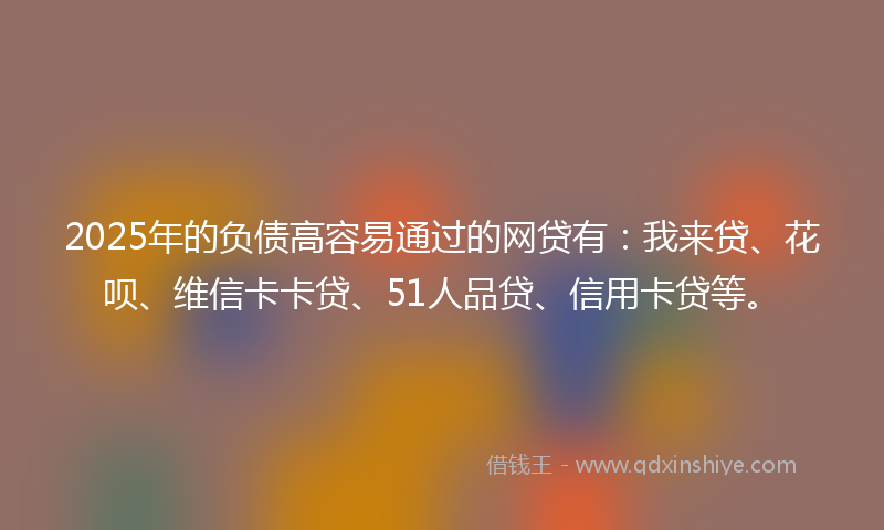 2025年的负债高容易通过的网贷有：我来贷、花呗、维信卡卡贷、51人品贷、信用卡贷等。