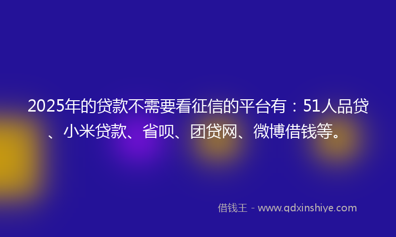 2025年的贷款不需要看征信的平台有：51人品贷、小米贷款、省呗、团贷网、微博借钱等。