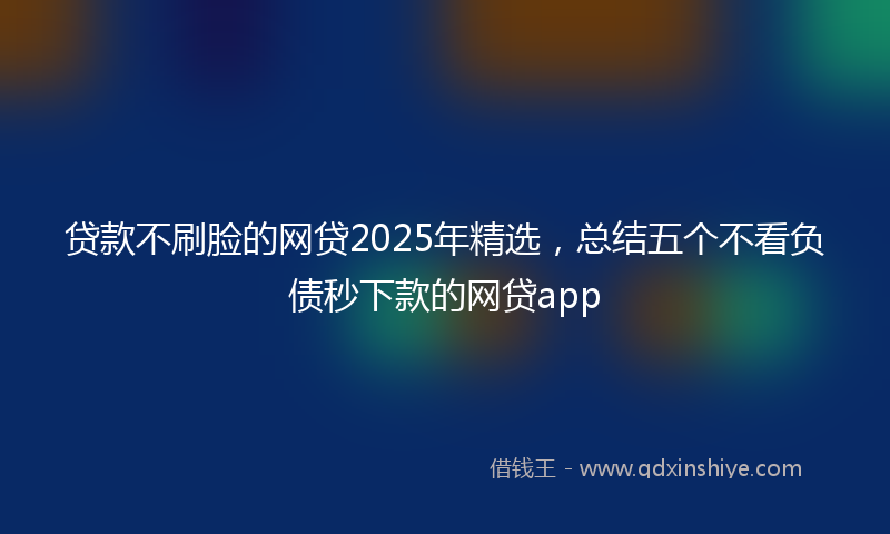 贷款不刷脸的网贷2025年精选，总结五个不看负债秒下款的网贷app