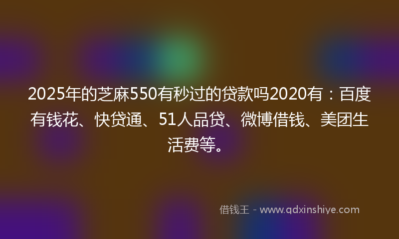 2025年的芝麻550有秒过的贷款吗2020有：百度有钱花、快贷通、51人品贷、微博借钱、美团生活费等。