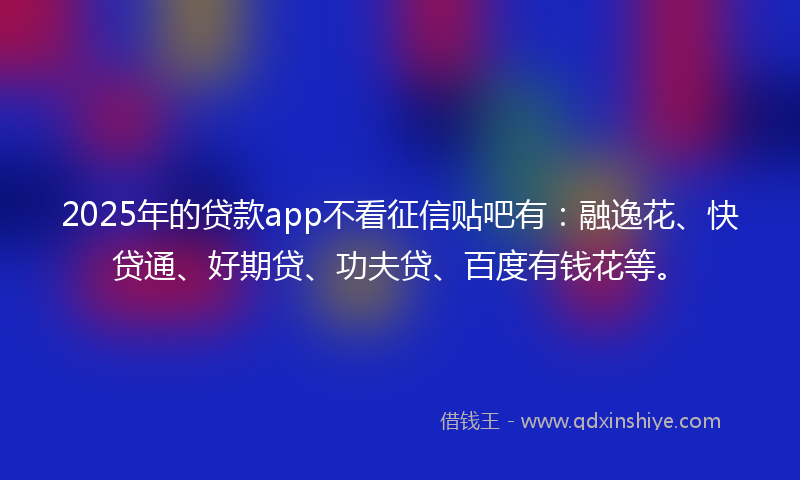 2025年的贷款app不看征信贴吧有：融逸花、快贷通、好期贷、功夫贷、百度有钱花等。