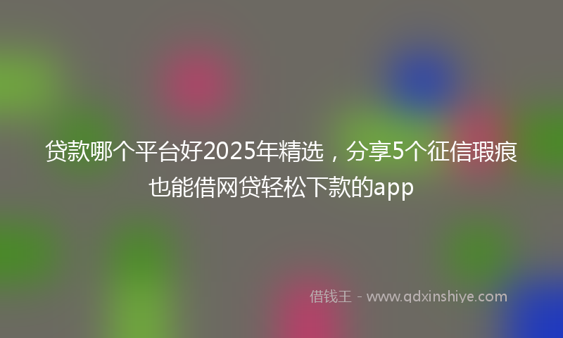 贷款哪个平台好2025年精选，分享5个征信瑕疵也能借网贷轻松下款的app