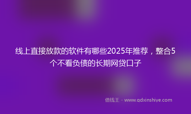 线上直接放款的软件有哪些2025年推荐，整合5个不看负债的长期网贷口子