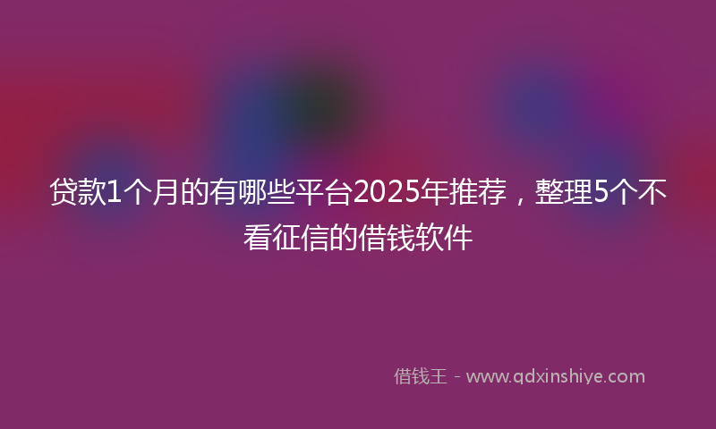 贷款1个月的有哪些平台2025年推荐，整理5个不看征信的借钱软件