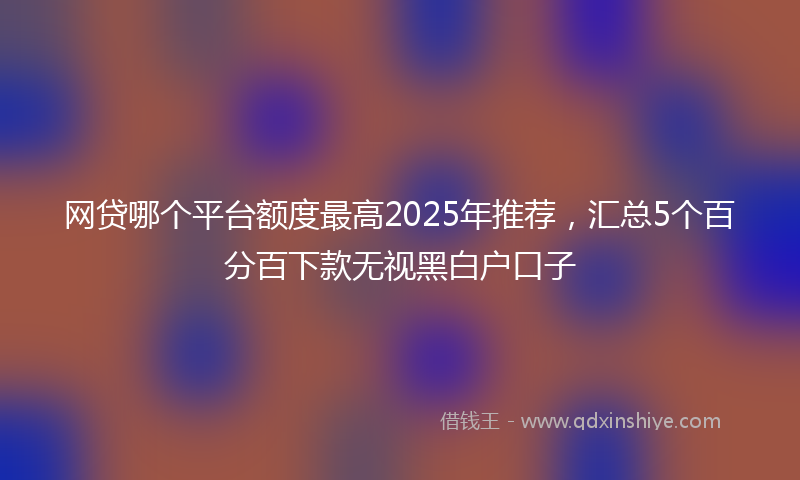 网贷哪个平台额度最高2025年推荐，汇总5个百分百下款无视黑白户口子