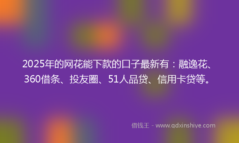 2025年的网花能下款的口子最新有：融逸花、360借条、投友圈、51人品贷、信用卡贷等。