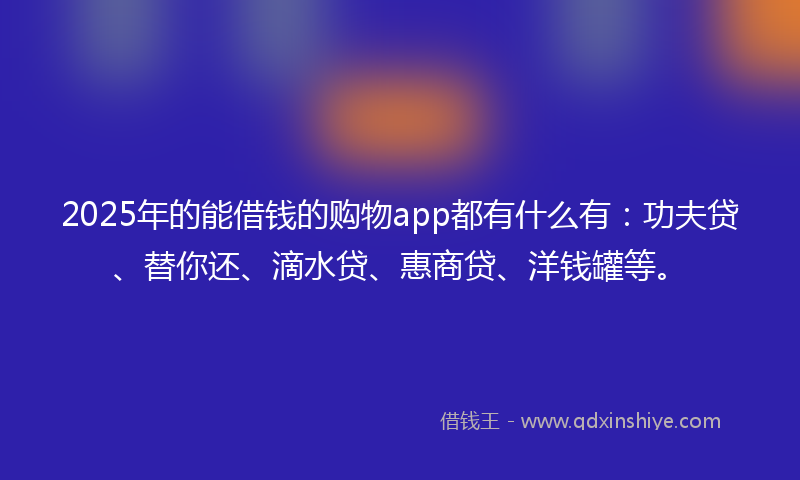 2025年的能借钱的购物app都有什么有：功夫贷、替你还、滴水贷、惠商贷、洋钱罐等。