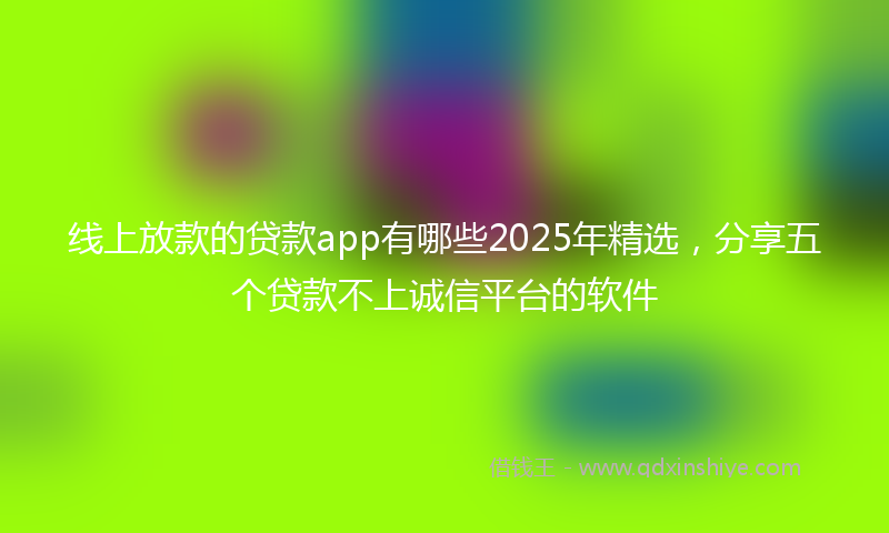 线上放款的贷款app有哪些2025年精选，分享五个贷款不上诚信平台的软件