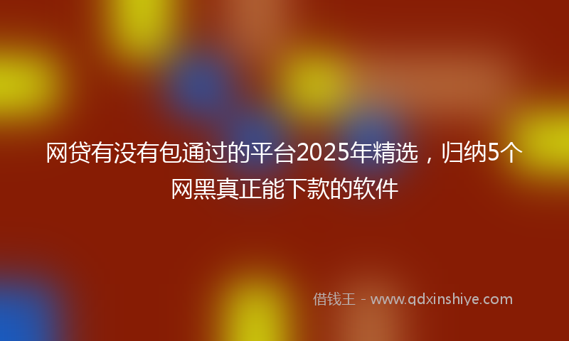 网贷有没有包通过的平台2025年精选，归纳5个网黑真正能下款的软件