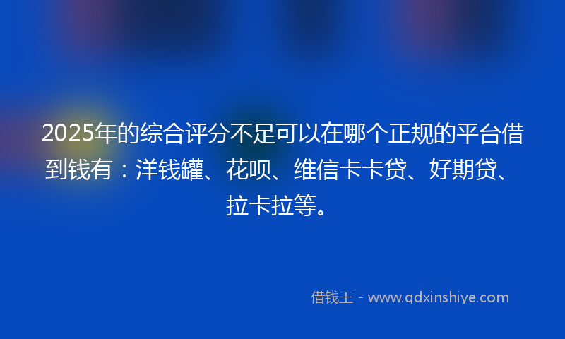 2025年的综合评分不足可以在哪个正规的平台借到钱有：洋钱罐、花呗、维信卡卡贷、好期贷、拉卡拉等。