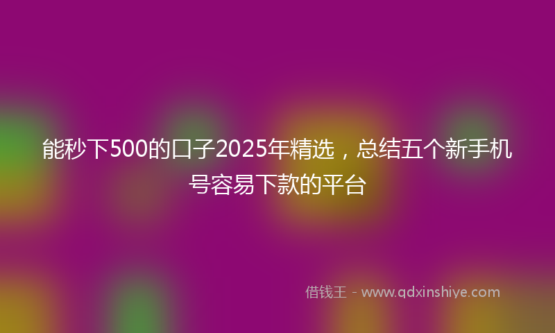 能秒下500的口子2025年精选，总结五个新手机号容易下款的平台