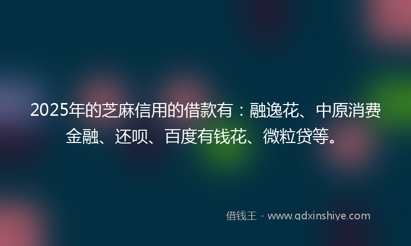 2025年的芝麻信用的借款有：融逸花、中原消费金融、还呗、百度有钱花、微粒贷等。