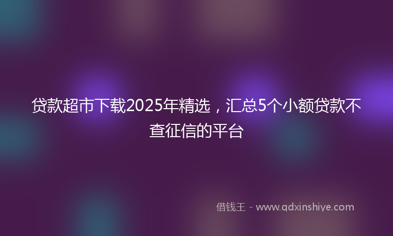 贷款超市下载2025年精选，汇总5个小额贷款不查征信的平台