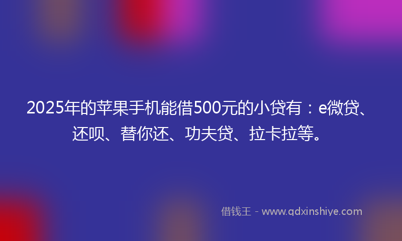 2025年的苹果手机能借500元的小贷有：e微贷、还呗、替你还、功夫贷、拉卡拉等。