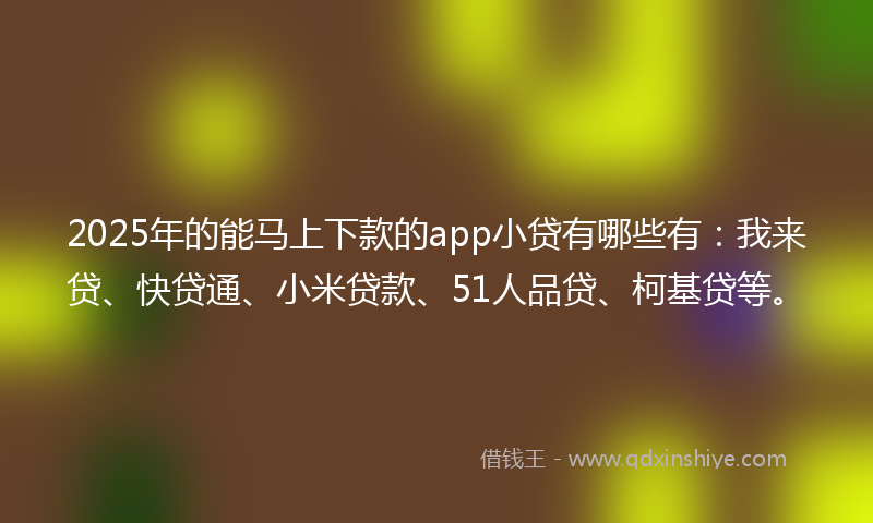 2025年的能马上下款的app小贷有哪些有：我来贷、快贷通、小米贷款、51人品贷、柯基贷等。
