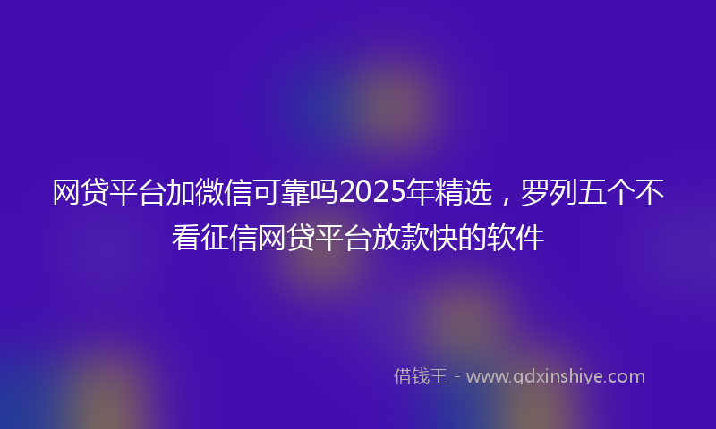 网贷平台加微信可靠吗2025年精选，罗列五个不看征信网贷平台放款快的软件