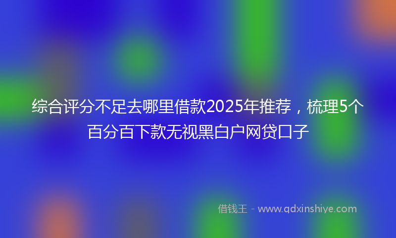 综合评分不足去哪里借款2025年推荐，梳理5个百分百下款无视黑白户网贷口子