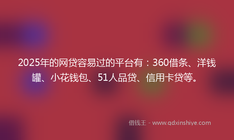 2025年的网贷容易过的平台有：360借条、洋钱罐、小花钱包、51人品贷、信用卡贷等。
