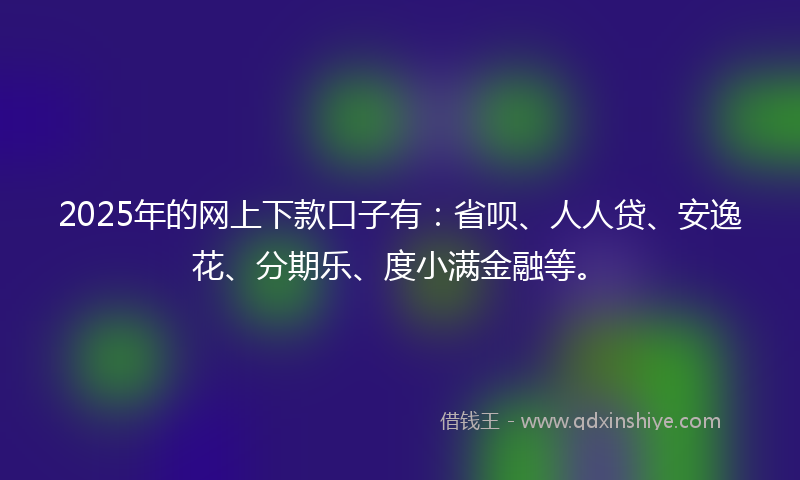 2025年的网上下款口子有：省呗、人人贷、安逸花、分期乐、度小满金融等。