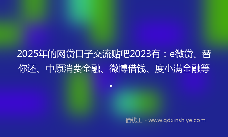 2025年的网贷口子交流贴吧2023有：e微贷、替你还、中原消费金融、微博借钱、度小满金融等。