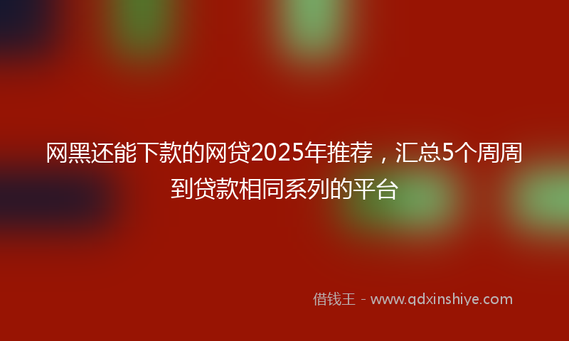 网黑还能下款的网贷2025年推荐，汇总5个周周到贷款相同系列的平台