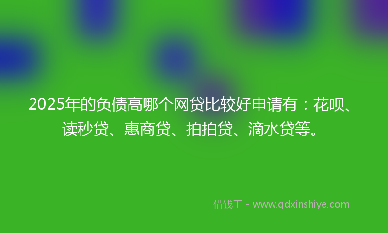 2025年的负债高哪个网贷比较好申请有：花呗、读秒贷、惠商贷、拍拍贷、滴水贷等。
