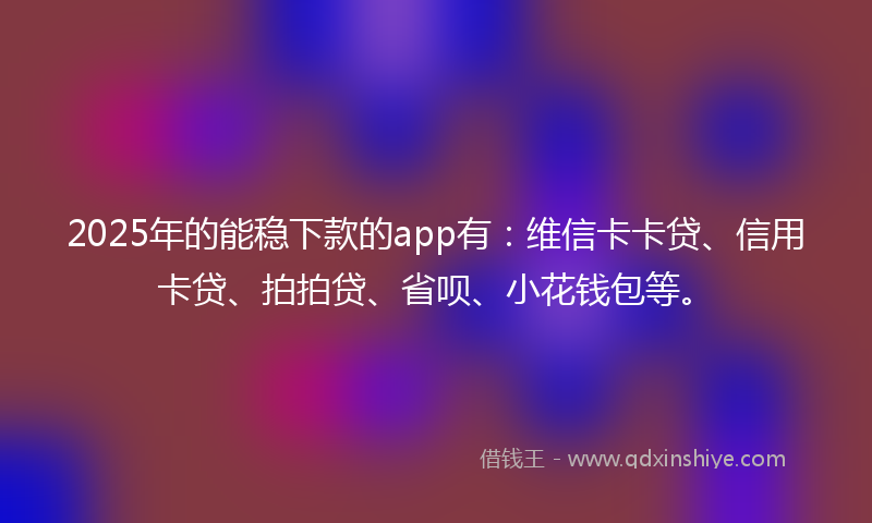 2025年的能稳下款的app有：维信卡卡贷、信用卡贷、拍拍贷、省呗、小花钱包等。