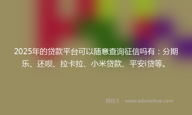 2025年的贷款平台可以随意查询征信吗有：分期乐、还呗、拉卡拉、小米贷款、平安i贷等。