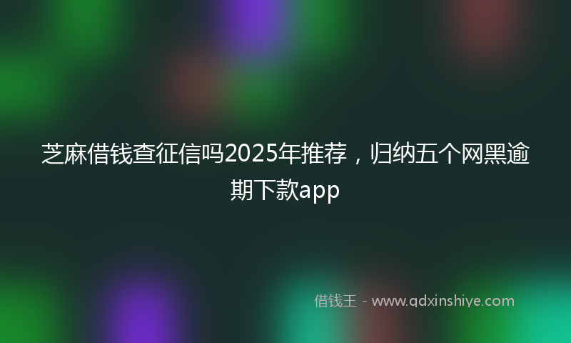 芝麻借钱查征信吗2025年推荐，归纳五个网黑逾期下款app