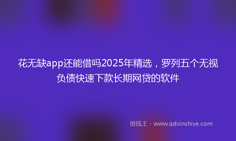 花无缺app还能借吗2025年精选，罗列五个无视负债快速下款长期网贷的软件